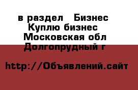  в раздел : Бизнес » Куплю бизнес . Московская обл.,Долгопрудный г.